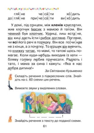 гля|не че|са|ти хб|дить
до|гля|не при|че|са|ти ви|хо|дить
Абв^дЕ * з іїйКлм НОп9ст уФхЦчш Ь«Я
У домі, під сонцем, між кленів крислатих,
жив хлопчик Івасик з мамою й татом. Він— ► —► ----------------------------
чемний був хлопчик. Уранці, лиш вста|не,
він киці дасть їсти і рибок догляне. Погляне,
чи всі його речі в порядку. Він все по|чи |нав
не з кінця, а з початку. То віршик він вивчить,
то книжку читає, то мамі, то татові щось по­
магає. Коли куди-небудь виходив із хати —
біляву голівку любив причесати. Радіють і
тато, і мама за сина і кажуть: «Яка в нас
добра дитина!»
За Світланою Кузьменко
- Складіть речення з підкреслених слів. Знай­
діть на с. 60 схеми цих речень.
Вимовте звуки у виділених словах.
61
 