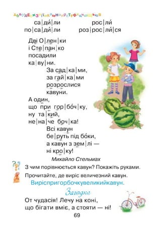 Абв^ дЕ іім<лм Ноп*>сТуфХцЧШ Ь/оЯ
са|дй|ли
по|са|дй|ли
рос|лй
роз|рос|лй|ся
Дві 0|лен|ки
і СтеІпан Іко—►і і
посадили
ка|ву|ни.
За сад |ка| ми,
за гай |ка |ми
розрослися
кавуни.
А один,
що при гор |бон |ку,
ну та |кий,
не |на |че бон |ка!
Всі кавун
бе|руть під боки,
а кавун з зем|лі —
ні кро |ку!
Михайло Стельмах
? 7
З чим порівнюється кавун? Покажіть руками.
Прочитайте, де виріс величезний кавун.
Виріспригорбочкувеликийкавун.
З а г н у т ь
От чудасія! Лечу на коні,
що бігати вміє, а стояти — ні!
69
 