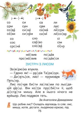 со
срм
со|ва
со|ви
си
син
си |нй
си |нам
са
сам
са|ма
са|мі
со сло сі
сос сло |во сім
сос|на сло|ва сі |но
А6в^ґдЕ *3 і'ійКлмНопРсТуФхцЧіи ь»оЯ
мо|вив по|дав
про|мо|вив по|дав|ся
ЗУСТРІЧ З ЛИСОМ
у ?
За|ві|рю|ха втихла.
— Гарно як! — ра|дів Та|ра|сик.
— Ди |віть|ся, лис! — промовив
Петь| ко.
Лис по|чав би|ти ла|па|ми по льо|дя-
ній кір |ці. Він хо|тів про Іби |ти її, щоб
ді |ста|ти мишу. Але в нього нічого не
вийшло. Лис подався геть.
За Анатолієм Давидовим
Що робив лис? Складіть відповідь із слів: лис,
мишу, хотів, дістати, льодяною кіркою, під.
75
 