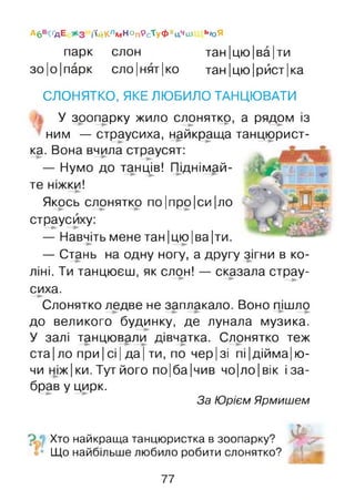 парк слон тан |цю|ва|ти
зо Іо Іпарк сло|нят|ко тан |цю|рйст|ка
СЛОНЯТКО, ЯКЕ ЛЮБИЛО ТАНЦЮВАТИ
У зоопарку жило слоняткр, а рядом із
ним — страусиха, найкраща танцюрист­
ка. Вона вчила страусят:
— Нумо до танців! Піднімай­
те ніжки!
Якось слонятко по|про|си|ло
страусиху:
— Навчіть мене тан |цю |ва |ти.
— Стань на одну ногу, а другу зігни в ко­
ліні. Ти танцюєш, як слон! — сказала страу­
сиха.
Слонятко ледве не заплакало. Воно пішло
до великого будинку, де лунала музика.
У залі танцювали дівчатка. Слонятко теж
ста| ло при Ісі Іда Іти, по чер |зі пі|дійма|ю-
чи ніж Іки. Тут його по|ба|чив чо|ло |вік і за­
брав у цирк.
За Юрієм Ярмишєм
ОЬ
Хто найкраща танцюристка в зоопарку?
Що найбільше любило робити слонятко?
А6«КґдЕ з ії#КлМноп9сТуФхцчш ьюЯ
77
 