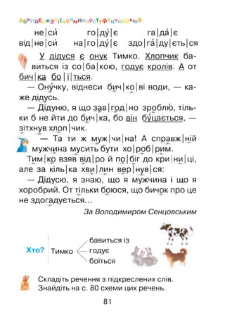 не|сй го|ду|є га|да|є
від |не |сй на |го |ду |є здо|га|ду|єть|ся
А6в<ґдЕ Жз і'йКлЛ/)НопрсТуфхцЧиі ЬюЯ
1
У дідуся є онук Тимко. Хлопчик ба­
виться із со |ба |кою, годує кролів. А от
бич |ка бо |ї|ться.
— Онучку, віднеси бич |ко| ві води, — ка­
же дідусь.
— Дідуню, я що зав |год |но зроблю, тіль­
ки б не йти до бич |ка, бо він буцається, —
зітхнув хлоп |чик.
>. — Та ти ж муж|чи|на! А справжній
іГ мужчина мусить бути хо |роб |рим.
Тим|ко взяв від|ро й по|біг до кри ІНИ Іці,
але за кіль|ка хви|лин вер|нув|ся:
— Дідусю, я знаю, що я мужчина і що я
хоробрий. От тільки боюся, що бичок про це
не здогадується...
За Володимиром Сенцовським
Хто? Тимко
бавиться із
годує
боїться
Складіть речення з підкреслених слів.
Знайдіть на с. 80 схеми цих речень.
81
 