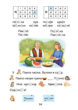 і с 0 к
п 0 с У Д
а в У к
па| сі |ка лив
ву|ли|ки на|лив
е н а л
П и л к а
а л к а
по|лив кавун
ви|лив ка|ву|нй
Пав|ло
Па|нас
По |лі |на
Пав|лй |на
У * > Павла пасіка. Вулики в са[ду.
Павло налив повну __ .Приніс &
& Ніна напекла Наважила
Сма| ко 10а!
Пилип по(т]оп
■<------------ -<------------
84
 