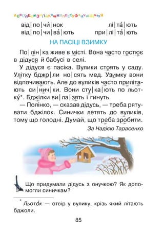 Абв^дЕ *3 і'(йКлмНОп9сТуФхц‘'ш Ь«Я
від |по |чи |нок лі |та |ють
від |по |чи |ва| ють при| лі|та| ють
НА ПАСІЦІ ВЗИМКУ
По |лін |ка живе в місті. Вона часто гостює
в дідуся й бабусі в селі.
У дідуся є пасіка. Вулики стоять у саду.
Улітку бджо|ли но|сять мед. Узимку вони
відпочивають. Але до вуликів часто приліта­
ють си|нич|ки. Вони сту|ка|ють по льот­
ку*. Бджілки ви |ла |зять і гинуть.
— Полінко, — сказав дідусь, —треба ряту­
вати бджілок. Синички летять до вуликів,—►
тому що голодні. Думай, що треба зробити.
За Надією Тарасенко
Що придумали дідусь з онучкою? Як допо­
могли синичкам?
Льоток — отвір у вулику, крізь який літають
бджоли.
85
 
