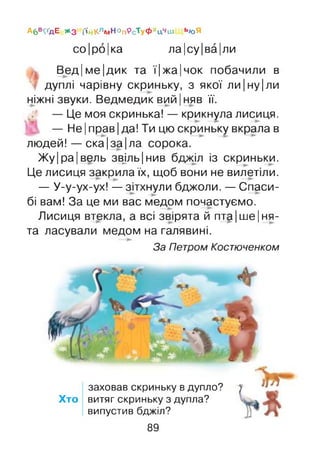 А6 в^дЕ Жз і'ійКлмНОп9сТуФхцчш ЬЮЯ
со|ро|ка ла|су|ва|ли
Вед|ме|дик та ї|жа|чок побачили в
дуплі чарівну скриньку, з якої ли|ну|ли
ніжні звуки. Ведмедик ВИЙІняв її.
— Це моя скринька! — крикнула лисиця.
— Не |прав| да! Ти цю скриньку вкрала в
людей! — ска|за|ла сорока.
Жу|ра[вель зв^ільїнив бджіл із скриньки.
Це лисиця закрила їх, щоб вони не вилетіли.
— У-у-ух-ух! —зітхнули бджоли. — Спаси­
бі вам! За це ми вас медом почастуємо.
Лисиця втекла, а всі звірята й пта|ше|ня-
та ласували медом на галявині.
За Петром Костюченком
заховав скриньку в дупло?
Хто витяг скриньку з дупла?
випустив бджіл?
89
 
