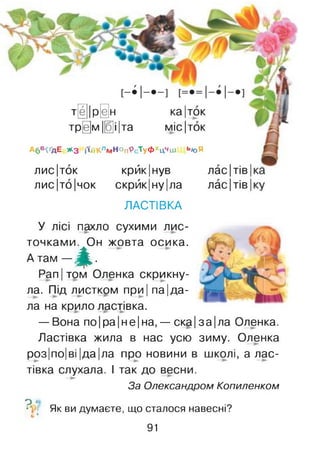 тЦ||р@н ка|ток
тр[е]м |[б]і|та міс|ток
А6В^ДЕ * 3 і'Пі Клм НопРс'ту ФхЦчШ Ь«Я
лис|тбк крйк|нув лас Ітів І
лис|то|чок скрйк|ну |ла лас Ітів І
ЛАСТІВКА
У лісі пахло сухими лис­
точками. Он жовта осика.
А там — ^ .
Pan Ітом Оленка скрикну­
ла. Під листком при І па Іда­
ла на крило ластівка.
— Вона по|ра|не|на, — ска|за|ла Оленка.
Ластівка жила в нас усю зиму. Оленка
роз Іпо| ві |да|ла про новини в школі, а лас­
тівка слухала. І так до весни.
За Олександром Копиленком
о о
•V Як ви думаєте, що сталося навесні?
с *
91
 