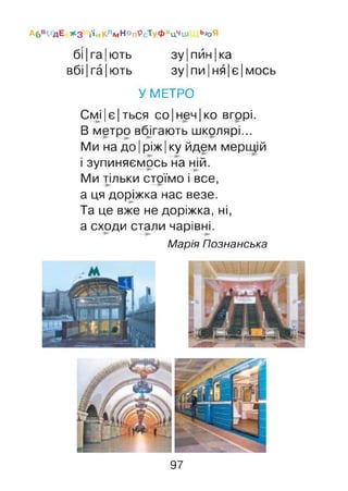 А6В^ҐДЕ >*3 і'і#КлмНопРсТуфхцЧш ьюЯ
бі |га |ють зу|пйн|ка
вбі|га|ють зу|пи|ня|є|мось
У МЕТРО
Смі|є|ться со|неч|ко вгорі.
В метро вбігають школярі...
Ми на до |ріж |ку йдем мерщій
і зупиняємось на ній.
Ми тільки стоїмо і все,
а ця доріжка нас везе.
Та це вже не доріжка, ні,
а сходи стали чарівні.
Марія Познанська
97
 