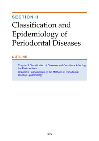 SECTION II
Classification and
Epidemiology of
Periodontal Diseases
OUTLINE
Chapter 5 Classification of Diseases and Conditions Affecting
the Periodontium
Chapter 6 Fundamentals in the Methods of Periodontal
Disease Epidemiology
325
 