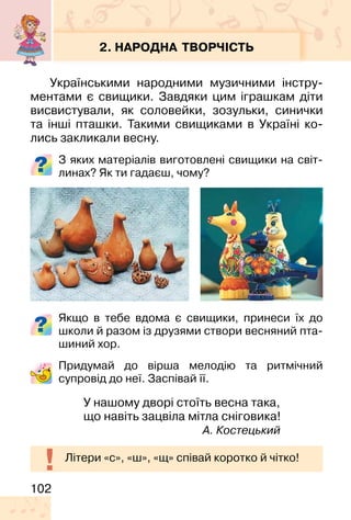 102
2. НАРОДНА ТВОРЧІСТЬ
Українськими народними музичними інстру-
ментами є свищики. Завдяки цим іграшкам діти
висвистували, як соловейки, зозульки, синички
та інші пташки. Такими свищиками в Україні ко-
лись закликали весну.
З яких матеріалів виготовлені свищики на світ-
линах? Як ти гадаєш, чому?
Якщо в тебе вдома є свищики, принеси їх до
школи й разом із друзями створи весняний пта-
шиний хор.
Придумай до вірша мелодію та ритмічний
супровід до неї. Заспівай її.
У нашому дворі стоїть весна така,
що навіть зацвіла мітла сніговика!
А. Костецький
Літери «с», «ш», «щ» співай коротко й чітко!
 