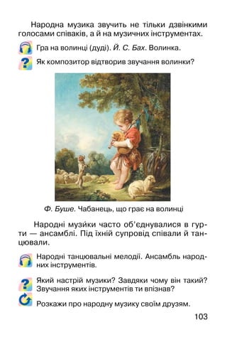 103
Народна музика звучить не тільки дзвінкими
голосами співаків, а й на музичних інструментах.
Гра на волинці (дуді). Й. С. Бах. Волинка.
Як композитор відтворив звучання волинки?
Народні музи�ки часто об’єднувалися в гур-
ти — ансамблі. Під їхній супровід співали й тан-
цювали.
Народні танцювальні мелодії. Ансамбль народ-
них інструментів.
Який настрій музики? Завдяки чому він такий?
Звучання яких інструментів ти впізнав?
Ф. Буше. Чабанець, що грає на волинці
Розкажи про народну музику своїм друзям.
 