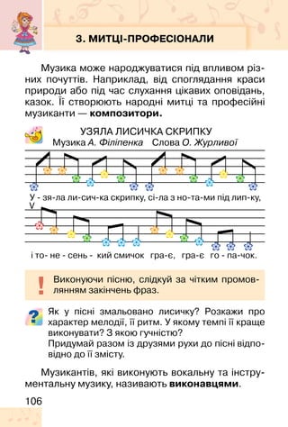 106
3. МИТЦІ-ПРОФЕСІОНАЛИ
Музика може народжуватися під впливом різ-
них почуттів. Наприклад, від споглядання краси
природи або під час слухання цікавих оповідань,
казок. Її створюють народні митці та професійні
музиканти — композитори.
УЗЯЛА ЛИСИЧКА СКРИПКУ
Музика А. Філіпенка Слова О. Журливої
Як у пісні змальовано лисичку? Розкажи про
характер мелодії, її ритм. У якому темпі її краще
виконувати? З якою гучністю?
Придумай разом із друзями рухи до пісні відпо-
відно до її змісту.
Музикантів, які виконують вокальну та інстру-
ментальну музику, називають виконавцями.
Виконуючи пісню, слідкуй за чітким промов-
лянням закінчень фраз.
 