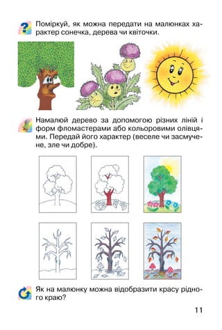 11
Як на малюнку можна відобразити красу рідно-
го краю?
Поміркуй, як можна передати на малюнках ха-
рактер сонечка, дерева чи квіточки.
Намалюй дерево за допомогою різних ліній і
форм фломастерами або кольоровими олівця-
ми. Передай його характер (веселе чи засмуче-
не, зле чи добре).
 