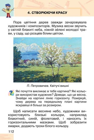 112
4. СТВОРЮЮЧИ КРАСУ
Пора цвітіння дерев завжди зачаровувала
художників і композиторів. Музика весни звучить
у світлій блакиті неба, ніжній зе�лені молодої тра-
ви, у саду, що розцвів білим цвітом.
Які почуття викликає в тебе картина? Які кольо-
ри використав художник? Доведи, що це весна.
Знайди на картині лінію горизонту. Поміркуй,
чому дерева на передньому плані картини
яскравіші й більші за розміром.
Щоб написати весняне небо, художники ви-
користовують близькі кольори, наприклад
блакитний, синій, фіолетовий, і наносять їх
горизонтальними мазками. Щоб зобразити
хмарки, додають трохи білого кольору.
П. Петровичев. Квітучі вишні
 