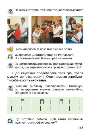 115
К. Дебюссі. Доктор Gradus ad Parnassum.
Н. Нижанківський. Івасик грає на чельйо.
Як композитори розповіли про маленьких музи-
кантів, що вправляються в грі на інструментах?
Щоб слухачам сподобалася твоя гра, треба
музику гарно відтворити. Отак ти маєш спробува-
ти себе в ролі виконавця.
Виконай ритмічну послідовність. Поміркуй,
які інструменти можуть звучати гармонійно.
Об’єднай їх в ансамбль.
Виконай разом із друзями пісню в ролях.
Що потрібно робити, щоб стати справжнім
музикантом-професіоналом?
На яких інструментах педагоги навчають грати?
 