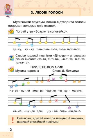12
3. ЛІСОВІ ГОЛОСИ
Музичними звуками можна відтворити голоси
природи, зокрема спів пташок.
Пограй у гру «Зозуля та соловейко».
Створи мелодії поспівки «Дінь�дон» зі звуками
різної висоти: «та�та, ті�ті�та», «ті�ті�та, ті�ті�та,
та�та�та».
ПРИЛЕТІВ КОМАРИК
Музика народна Слова В. Гончарук
Ку � ку, ку � ку, тьох�тьох� тьох, тьох� тьох�тьох.
На� су � ну � ли хма � ри, при� ле � тів ко � ма�рик,
Співаючи, вдихай повітря швидко й нечутно,
видихай спокійно й повільно.
ка� же: «Бу � де дощ! Ду � же силь� ний дощ!»
 
