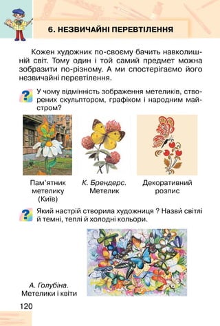 120
6. НЕЗВИЧАЙНІ ПЕРЕВТІЛЕННЯ
Кожен художник по-своєму бачить навколиш-
ній світ. Тому один і той самий предмет можна
зобразити по-різному. А ми спостерігаємо його
незвичайні перевтілення.
У чому відмінність зображення метеликів, ство-
рених скульптором, графіком і народним май-
стром?
Який настрій створила художниця ? Назви� світлі
й темні, теплі й холодні кольори.
Пам’ятник
метелику
(Київ)
А. Голубіна.
Метелики і квіти
К. Брендерс.
Метелик
Декоративний
розпис
 