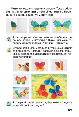 121
Метелик має симетричну форму. Таке зобра-
ження легко виконати в техніці монотипія. Поди-
вись, як Барвик виконує монотипію.
Які кольори — світлі чи темні — ти обереш для
основи крилець метелика? Якими плямами ти
оздобиш жовті крильця, а якими — блакитні?
Створи чарівного метелика в техніці монотипія
та виріж його. Намалюй разом із друзями гуаш-
шю чи аквареллю декоративну композицію «Ча-
рівні метелики».
Які чарівні перевтілення відбуваються завдяки
могутній силі мистецтва?
 
