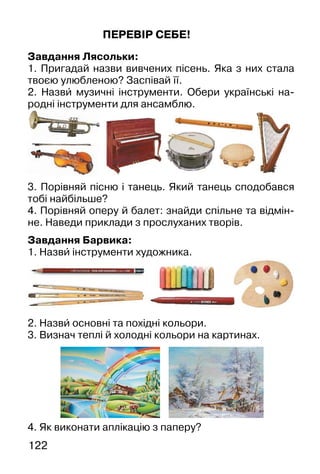 122
ПЕРЕВІР СЕБЕ!
Завдання Лясольки:
1. Пригадай назви вивчених пісень. Яка з них стала
твоєю улюбленою? Заспівай її.
2. Назви� музичні інструменти. Обери українські на-
родні інструменти для ансамблю.
3. Порівняй пісню і танець. Який танець сподобався
тобі найбільше?
4. Порівняй оперу й балет: знайди спільне та відмін-
не. Наведи приклади з прослуханих творів.
Завдання Барвика:
1. Назви� інструменти художника.
2. Назви� основні та похідні кольори.
3. Визнач теплі й холодні кольори на картинах.
д і інструме
4. Як виконати аплікацію з паперу?
 