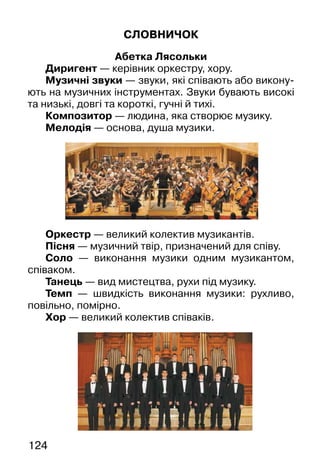 124
СЛОВНИЧОК
Абетка Лясольки
Диригент — керівник оркестру, хору.
Музичні звуки — звуки, які співають або викону-
ють на музичних інструментах. Звуки бувають високі
та низькі, довгі та короткі, гучні й тихі.
Композитор — людина, яка створює музику.
Мелодія — основа, душа музики.
Оркестр — великий колектив музикантів.
Пісня — музичний твір, призначений для співу.
Соло — виконання музики одним музикантом,
співаком.
Танець — вид мистецтва, рухи під музику.
Темп — швидкість виконання музики: рухливо,
повільно, помірно.
Хор — великий колектив співаків.
 