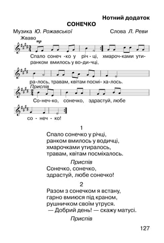127
Нотний додаток
СОНЕЧКО
Музика Ю. Рожавської Слова Л. Реви
1
Спало сонечко у річці,
ранком вмилось у водичці,
хмарочками утиралось,
травам, квітам посміхалось.
Приспів
Сонечко, сонечко,
здрастуй, любе сонечко!
2
Разом з сонечком я встану,
гарно вмиюся під краном,
рушничком своїм утруся.
— Добрий день! — скажу матусі.
Приспів
 