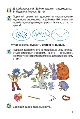 13
Д. Кабалевський. Зайчик дражнить ведмедика.
В. Подвала. Їжачок. Дятел.
Порівняй звуки, які допомогли «намалювати»
музичного ведмедика та зайчика. Які із цих ма-
люнків відповідатимуть рухам їжачка, а які —
дятла?
Музичні звуки бувають високі та низькі.
Підкажи Барвику, хто з мешканців лісу спілку-
ється високими голосами, а хто — низькими.
Які музичні інструменти можна дібрати кожному
з них?
Заспівай високі та низькі звуки.
 