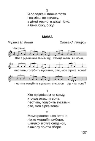 137
2
Я солодке й пишне тісто
і на місці не всиджу,
в діжці темно, в діжці тісно,
я біжу, біжу, біжу!
МАМА
Музика В. Книш Слова С. Грицюк
1
Хто є ріднішим за маму,
хто ще отак, як вона,
пестить, голубить вустами,
сяє, мов зірка ясна?
2
Мама ранесенько встане,
ліжко мерщій прибере,
швидко зготує сніданок,
в школу поїсти збере.
 