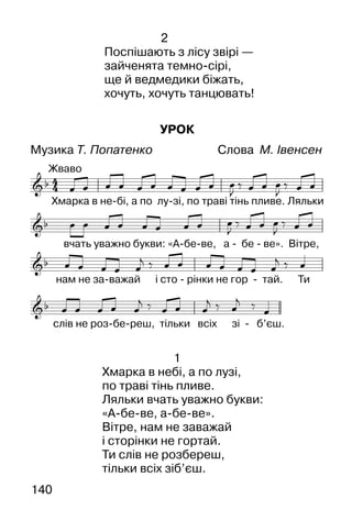 140
2
Поспішають з лісу звірі —
зайченята темно-сірі,
ще й ведмедики біжать,
хочуть, хочуть танцювать!
УРОК
Музика Т. Попатенко Слова М. Івенсен
1
Хмарка в небі, а по лузі,
по траві тінь пливе.
Ляльки вчать уважно букви:
«А-бе-ве, а-бе-ве».
Вітре, нам не заважай
і сторінки не гортай.
Ти слів не розбереш,
тільки всіх зіб’єш.
 