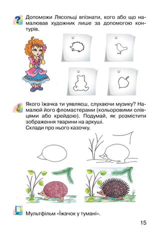 15
Допоможи Лясольці впізнати, кого або що на-
малював художник лише за допомогою кон-
турів.
Якого їжачка ти уявляєш, слухаючи музику? На-
малюй його фломастерами (кольоровими олів-
цями або крейдою). Подумай, як розмістити
зображення тварини на аркуші.
Склади про нього казочку.
Мультфільм «Їжачок у тумані».
 