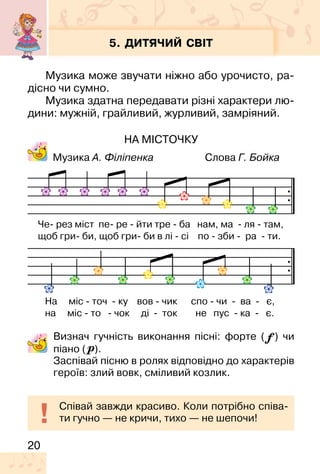 20
5. ДИТЯЧИЙ СВІТ
Музика може звучати ніжно або урочисто, ра-
дісно чи сумно.
Музика здатна передавати різні характери лю-
дини: мужній, грайливий, журливий, замріяний.
НА МІСТОЧКУ
Музика А. Філіпенка Слова Г. Бойка
Визнач гучність виконання пісні: форте ( ) чи
піано ( ).
Заспівай пісню в ролях відповідно до характерів
героїв: злий вовк, сміливий козлик.
Співай завжди красиво. Коли потрібно співа-
ти гучно — не кричи, тихо — не шепочи!
Че� рез міст пе� ре � йти тре � ба нам, ма � ля � там,
щоб гри� би, щоб гри� би в лі � сі по � зби � ра � ти.
На міс � точ � ку вов � чик спо � чи � ва � є,
на міс � то � чок ді � ток не пус � ка � є.
 