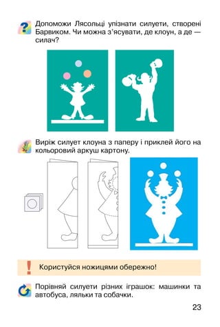 23
Допоможи Лясольці упізнати силуети, створені
Барвиком. Чи можна з’ясувати, де клоун, а де —
силач?
Виріж силует клоуна з паперу і приклей його на
кольоровий аркуш картону.
Користуйся ножицями обережно!
Порівняй силуети різних іграшок: машинки та
автобуса, ляльки та собачки.
 