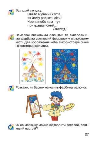 27
Відгадай загадку.
Свято музики і квітів,
як йому радіють діти!
Чорне небо там і тут
прикраша ясний…
Намалюй восковими олівцями та акварельни-
ми фарбами святковий феєрверк у ляльковому
місті. Для зображення неба використовуй синій
і фіолетовий кольори.
Розкажи, як Барвик наносить фарбу на малюнок.
Як на малюнку можна відтворити веселий, свят-
ковий настрій?
(Салют)
 