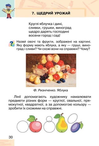 30
7. ЩЕДРИЙ УРОЖАЙ
Круглі яблучка і дині,
сливки, грушки, виноград
щедро дарять господині
восени город і сад!
Назви� овочі та фрукти, зображені на картині.
Яку форму мають яблука, а яку — груші, вино-
град і сливи? Чи схожі вони на справжні? Чому?
Ф. Ризніченко. Яблука
Лінії допомагають художнику намалювати
предмети різних форм — круглої, овальної, пря-
мокутної, квадратної, а за допомогою кольору —
зробити їх схожими на справжні.
 