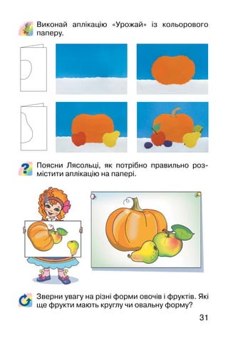 31
Виконай аплікацію «Урожай» із кольорового
паперу.
Поясни Лясольці, як потрібно правильно роз-
містити аплікацію на папері.
Зверни увагу на різні форми овочів і фруктів. Які
ще фрукти мають круглу чи овальну форму?
 
