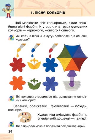 34
1. ПІСНЯ КОЛЬОРІВ
Щоб малювати світ кольоровим, люди вина-
йшли різні фарби. Їх утворили з трьох основних
кольорів — червоного, жовтого й синього.
Які квіти з пісні «На лугу» забарвлено в основні
кольори?
Які кольори утворилися від змішування основ-
них кольорів?
Зелений, оранжевий і фіолетовий — похідні
кольори.
Художники змішують фарби на
спеціальній дощечці — палітрі.
Де в природі можна побачити похідні кольори?
 