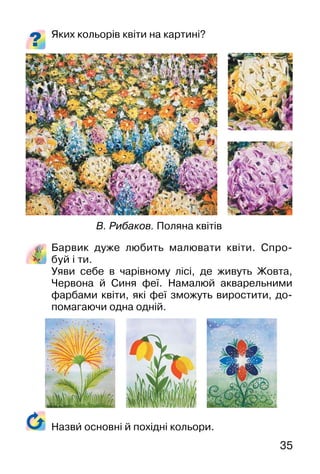 35
Яких кольорів квіти на картині?
Барвик дуже любить малювати квіти. Спро-
буй і ти.
Уяви себе в чарівному лісі, де живуть Жовта,
Червона й Синя феї. Намалюй акварельними
фарбами квіти, які феї зможуть виростити, до-
помагаючи одна одній.
В. Рибаков. Поляна квітів
Назви� основні й похідні кольори.
 