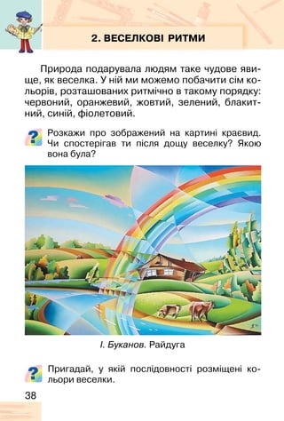 38
2. ВЕСЕЛКОВІ РИТМИ
Природа подарувала людям таке чудове яви-
ще, як веселка. У ній ми можемо побачити сім ко-
льорів, розташованих ритмічно в такому порядку:
червоний, оранжевий, жовтий, зелений, блакит-
ний, синій, фіолетовий.
Розкажи про зображений на картині краєвид.
Чи спостерігав ти після дощу веселку? Якою
вона була?
І. Буканов. Райдуга
Пригадай, у якій послідовності розміщені ко-
льори веселки.
 