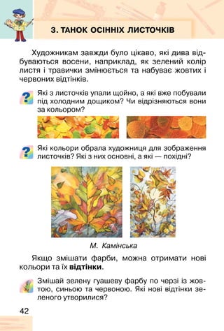 42
3. ТАНОК ОСІННІХ ЛИСТОЧКІВ
Художникам завжди було цікаво, які дива від-
буваються восени, наприклад, як зелений колір
листя і травички змінюється та набуває жовтих і
червоних відтінків.
Які з листочків упали щойно, а які вже побували
під холодним дощиком? Чи відрізняються вони
за кольором?
Які кольори обрала художниця для зображення
листочків? Які з них основні, а які — похідні?
Якщо змішати фарби, можна отримати нові
кольори та їх відтінки.
Змішай зелену гуашеву фарбу по черзі із жов-
тою, синьою та червоною. Які нові відтінки зе-
леного утворилися?
М. Камінська
 