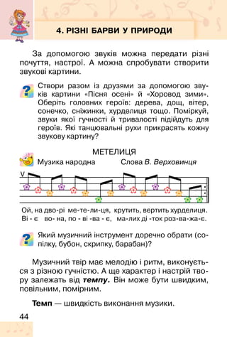 44
4. РІЗНІ БАРВИ У ПРИРОДИ
За допомогою звуків можна передати різні
почуття, настрої. А можна спробувати створити
звукові картини.
Створи разом із друзями за допомогою зву-
ків картини «Пісня осені» й «Хоровод зими».
Оберіть головних героїв: дерева, дощ, вітер,
сонечко, сніжинки, хурделиця тощо. Поміркуй,
звуки якої гучності й тривалості підійдуть для
героїв. Які танцювальні рухи прикрасять кожну
звукову картину?
МЕТЕЛИЦЯ
Музика народна Слова В. Верховинця
Який музичний інструмент доречно обрати (со-
пілку, бубон, скрипку, барабан)?
V
Ой, на дво-рі ме-те-ли-ця, крутить, вертить хурделиця.
Ві - є во- на, по - ві -ва - є, ма-лих ді -ток роз-ва-жа-є.
Музичний твір має мелодію і ритм, виконуєть-
ся з різною гучністю. А ще характер і настрій тво-
ру залежать від темпу. Він може бути швидким,
повільним, помірним.
Темп — швидкість виконання музики.
 
