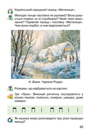 45
Український народний танець «Метелиця».
Мелодія танцю наспівна чи рухлива? Вона руха-
ється плавно чи зі стрибками? Який темп вико-
нання? Порівняй танець і поспівку «Метелиця».
Чим вони подібні, а чим відрізняються?
Розкажи, що відбувається на картині.
Гра «Луна». Виконай ритмічну послідовність у
різних темпах: повільно, помірно, швидко, дуже
швидко.
Н. Боем. Чарівне Різдво
Як музика може розповідати про різні природні
явища?
 