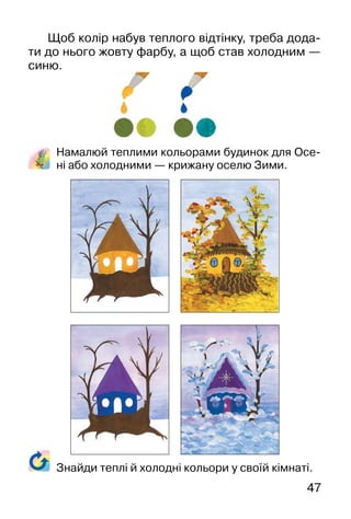 47
Щоб колір набув теплого відтінку, треба дода-
ти до нього жовту фарбу, а щоб став холодним —
синю.
Намалюй теплими кольорами будинок для Осе-
ні або холодними — крижану оселю Зими.
Знайди теплі й холодні кольори у своїй кімнаті.
 