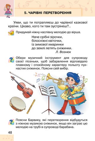 48
5. ЧАРІВНІ ПЕРЕТВОРЕННЯ
Уяви, що ти потрапляєш до чарівної казкової
країни. Цікаво, кого ти там зустрінеш?..
Придумай ніжну наспівну мелодію до вірша.
Наче срібні зірочки,
білосніжні квіточки,
із зимової хмаринки
до землі летять сніжинки.
Л. Вознюк
Обери музичний інструмент для супроводу
своєї пісеньки, щоб забарвлення відповідало
плавному і спокійному характеру польоту пух-
настих сніжинок. Поясни свій вибір.
Поясни Барвику, які перетворення відбудуться
з ніжною музикою сніжинок, якщо він заграє цю
мелодію на трубі в супроводі барабана.
 