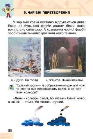 50
5. ЧАРІВНІ ПЕРЕТВОРЕННЯ
У чарівній країні постійно відбуваються дива.
Якщо до будь-якої фарби додати білий колір,
вона стане світлішою. А краплинка чорної фарби
зробить навіть найяскравіший колір темним.
Порівняй картини із зображеннями ранку й ночі.
На якій із них переважають світлі, а на якій —
темні кольори?
«Денні» кольори світлі, бо містять білий колір,
а «нічні» — темні, бо містять чорний.
А. Бруно. Снігопад І. П’янков. Нічний пейзаж
 