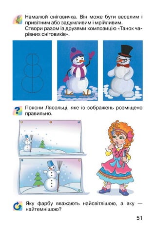 51
Намалюй сніговичка. Він може бути веселим і
привітним або задумливим і мрійливим.
Створи разом із друзями композицію «Танок ча-
рівних сніговиків».
Поясни Лясольці, яке із зображень розміщено
правильно.
Яку фарбу вважають найсвітлішою, а яку —
найтемнішою?
 