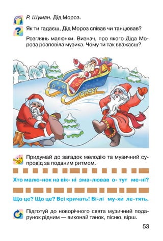 53
Р. Шуман. Дід Мороз.
Як ти гадаєш, Дід Мороз співав чи танцював?
Розглянь малюнки. Визнач, про якого Діда Мо-
роза розповіла музика. Чому ти так вважаєш?
Придумай до загадок мелодію та музичний су-
провід за поданим ритмом.
Хто малю-нок на вік- ні зма-лював о- тут ме-ні?
Що це? Що це? Всі кричать! Бі-лі му-хи ле-тять.
Підготуй до новорічного свята музичний пода-
рунок рідним — виконай танок, пісню, вірш.
 