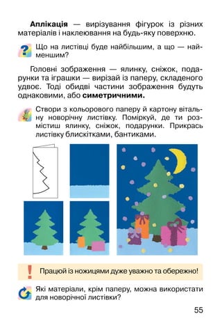 55
Які матеріали, крім паперу, можна використати
для новорічної листівки?
Аплікація — вирізування фігурок із різних
матеріалів і наклеювання на будь-яку поверхню.
Що на листівці буде найбільшим, а що — най-
меншим?
Головні зображення — ялинку, сніжок, пода-
рунки та іграшки — вирізай із паперу, складеного
удвоє. Тоді обидві частини зображення будуть
однаковими, або симетричними.
Створи з кольорового паперу й картону віталь-
ну новорічну листівку. Поміркуй, де ти роз-
містиш ялинку, сніжок, подарунки. Прикрась
листівку блискітками, бантиками.
Працюй із ножицями дуже уважно та обережно!
 
