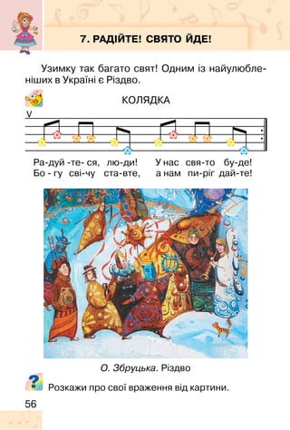 56
7. РАДІЙТЕ! СВЯТО ЙДЕ!
Узимку так багато свят! Одним із найулюбле-
ніших в Україні є Різдво.
КОЛЯДКА
V
О. Збруцька. Різдво
Ра-дуй -те- ся, лю-ди! У нас свя-то бу-де!
Бо - гу сві-чу ста-вте, а нам пи-ріг дай-те!
Розкажи про свої враження від картини.
 