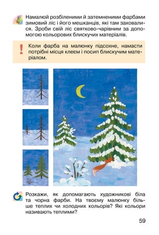 59
Намалюй розбіленими й затемненими фарбами
зимовий ліс і його мешканців, які там заховали-
ся. Зроби свій ліс святково-чарівним за допо-
могою кольорових блискучих матеріалів.
Коли фарба на малюнку підсохне, намасти
потрібні місця клеєм і посип блискучим мате-
ріалом.
Розкажи, як допомагають художникові біла
та чорна фарби. На твоєму малюнку біль-
ше теплих чи холодних кольорів? Які кольори
називають теплими?
 