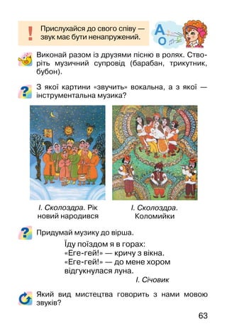 63
Виконай разом із друзями пісню в ролях. Ство-
ріть музичний супровід (барабан, трикутник,
бубон).
З якої картини «звучить» вокальна, а з якої —
інструментальна музика?
Придумай музику до вірша.
Їду поїздом я в горах:
«Еге-гей!» — кричу з вікна.
«Еге-гей!» — до мене хором
відгукнулася луна.
І. Січовик
Прислухайся до свого співу —
звук має бути ненапружений.
І. Сколоздра.
Коломийки
І. Сколоздра. Рік
новий народився
Який вид мистецтва говорить з нами мовою
звуків?
 