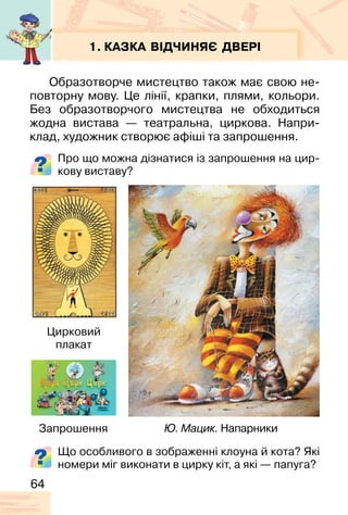 64
1. КАЗКА ВІДЧИНЯЄ ДВЕРІ
Образотворче мистецтво також має свою не-
повторну мову. Це лінії, крапки, плями, кольори.
Без образотворчого мистецтва не обходиться
жодна вистава — театральна, циркова. Напри-
клад, художник створює афіші та запрошення.
Про що можна дізнатися із запрошення на цир-
кову виставу?
Ю. Мацик. Напарники
Цирковий
плакат
Запрошення
Що особливого в зображенні клоуна й кота? Які
номери міг виконати в цирку кіт, а які — папуга?
 