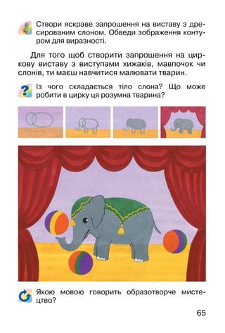 65
Створи яскраве запрошення на виставу з дре-
сированим слоном. Обведи зображення конту-
ром для виразності.
Для того щоб створити запрошення на цир-
кову виставу з виступами хижаків, мавпочок чи
слонів, ти маєш навчитися малювати тварин.
Із чого складається тіло слона? Що може
робити в цирку ця розумна тварина?
Якою мовою говорить образотворче мисте-
цтво?
 