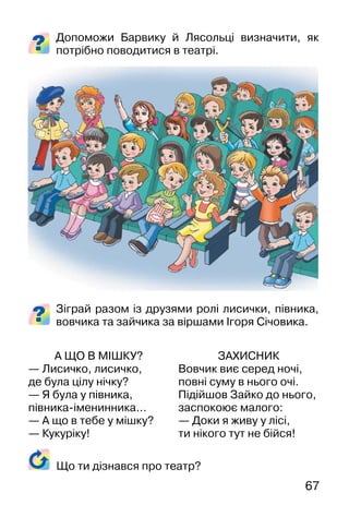 67
Допоможи Барвику й Лясольці визначити, як
потрібно поводитися в театрі.
Зіграй разом із друзями ролі лисички, півника,
вовчика та зайчика за віршами Ігоря Січовика.
А ЩО В МІШКУ?
— Лисичко, лисичко,
де була цілу нічку?
— Я була у півника,
півника-іменинника…
— А що в тебе у мішку?
— Кукуріку!
ЗАХИСНИК
Вовчик виє серед ночі,
повні суму в нього очі.
Підійшов Зайко до нього,
заспокоює малого:
— Доки я живу у лісі,
ти нікого тут не бійся!
Що ти дізнався про театр?
 